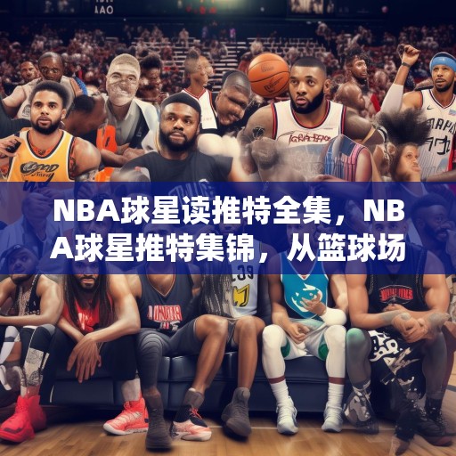 NBA球星读推特全集，NBA球星推特集锦，从篮球场到社交媒体的明星风采