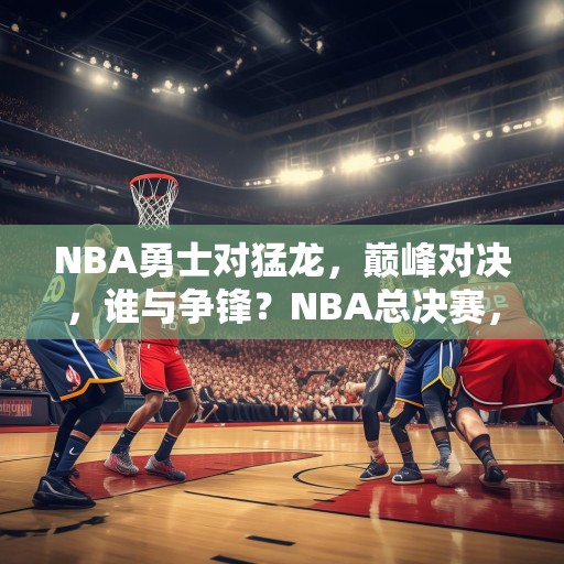 NBA勇士对猛龙，巅峰对决，谁与争锋？NBA总决赛，勇士对阵猛龙，巅峰对决谁能胜出？