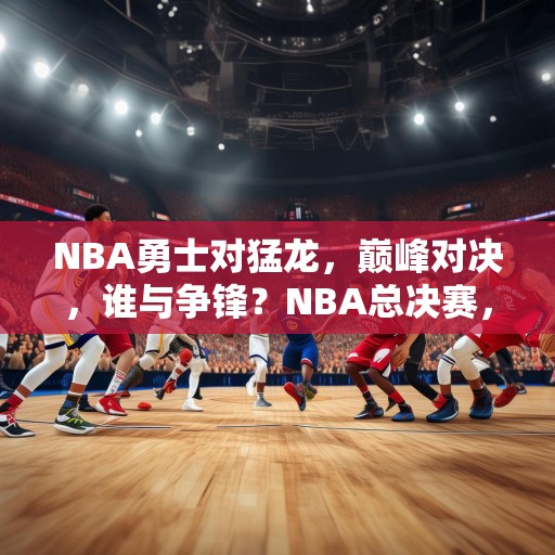 NBA勇士对猛龙，巅峰对决，谁与争锋？NBA总决赛，勇士对阵猛龙，巅峰对决谁能胜出？