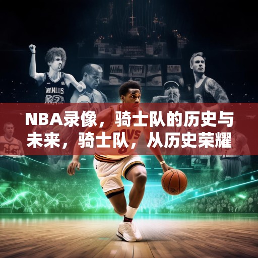 NBA录像，骑士队的历史与未来，骑士队，从历史荣耀到未来的展望