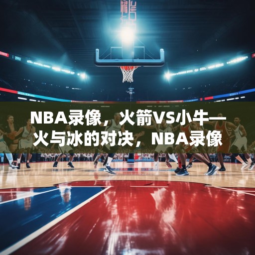 NBA录像，火箭VS小牛—火与冰的对决，NBA录像，火箭VS小牛——火与冰的对决