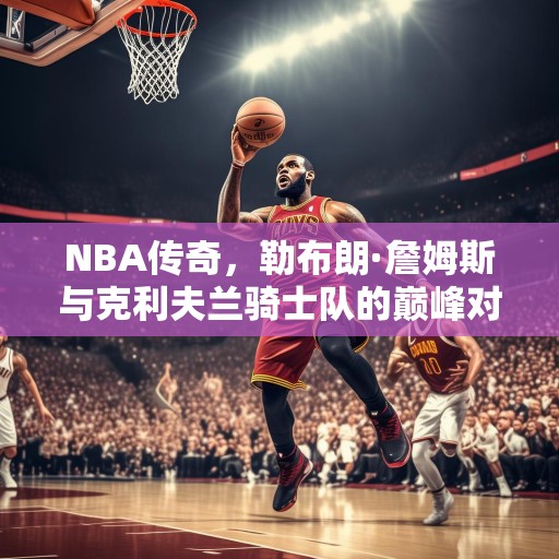 NBA传奇，勒布朗·詹姆斯与克利夫兰骑士队的巅峰对决，詹皇再现神迹，克利夫兰骑士队与勒布朗·詹姆斯的巅峰对决