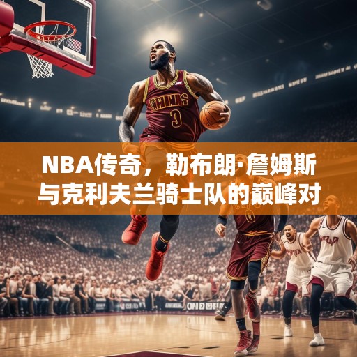 NBA传奇，勒布朗·詹姆斯与克利夫兰骑士队的巅峰对决，詹皇再现神迹，克利夫兰骑士队与勒布朗·詹姆斯的巅峰对决
