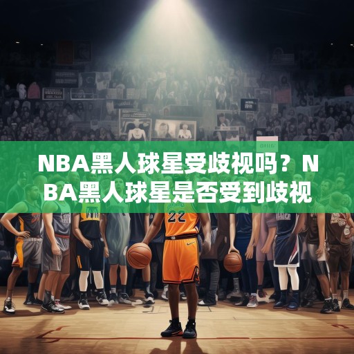 NBA黑人球星受歧视吗？NBA黑人球星是否受到歧视，种族偏见与职业篮球的复杂性