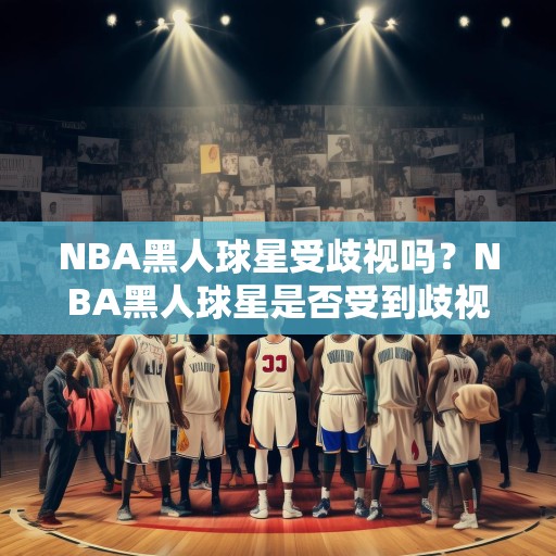 NBA黑人球星受歧视吗？NBA黑人球星是否受到歧视，种族偏见与职业篮球的复杂性
