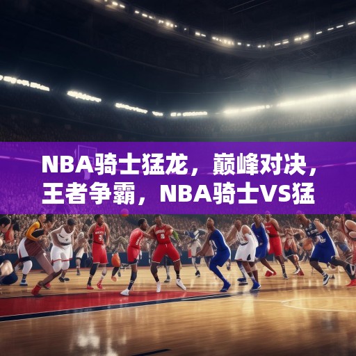 NBA骑士猛龙，巅峰对决，王者争霸，NBA骑士VS猛龙，巅峰对决，王者争霸！
