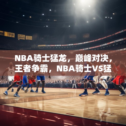 NBA骑士猛龙，巅峰对决，王者争霸，NBA骑士VS猛龙，巅峰对决，王者争霸！