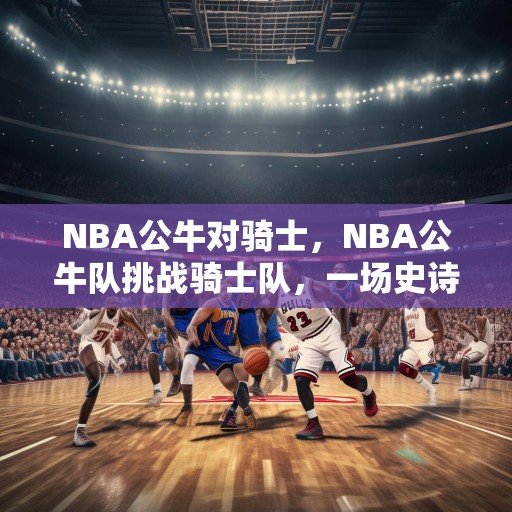 NBA公牛对骑士，NBA公牛队挑战骑士队，一场史诗级的对决！