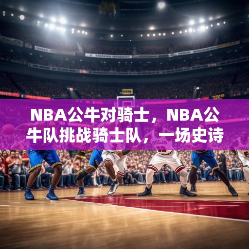 NBA公牛对骑士，NBA公牛队挑战骑士队，一场史诗级的对决！