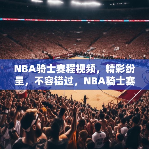 NBA骑士赛程视频，精彩纷呈，不容错过，NBA骑士赛程视频，精彩纷呈，不容错过的篮球盛宴！