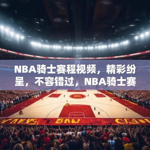 NBA骑士赛程视频，精彩纷呈，不容错过，NBA骑士赛程视频，精彩纷呈，不容错过的篮球盛宴！