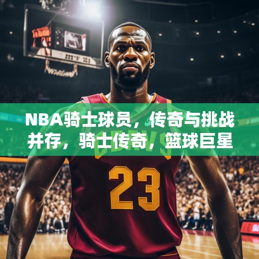 NBA骑士球员，传奇与挑战并存，骑士传奇，篮球巨星在NBA的辉煌与挑战