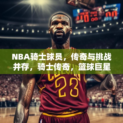 NBA骑士球员，传奇与挑战并存，骑士传奇，篮球巨星在NBA的辉煌与挑战