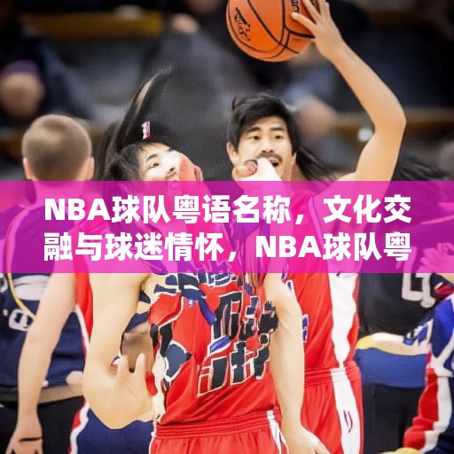 NBA球队粤语名称，文化交融与球迷情怀，NBA球队粤语名称，文化交融中的球迷情怀与地域认同
