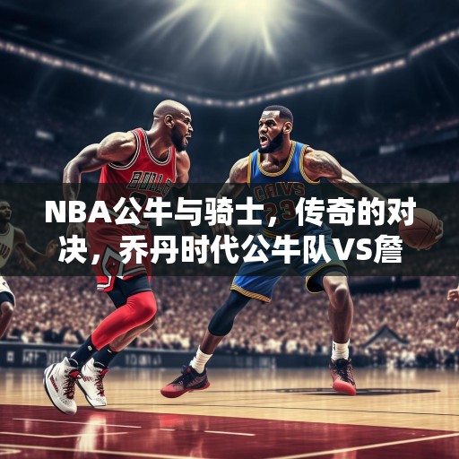 NBA公牛与骑士，传奇的对决，乔丹时代公牛队VS詹姆斯时代的骑士队