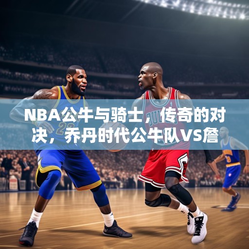 NBA公牛与骑士，传奇的对决，乔丹时代公牛队VS詹姆斯时代的骑士队