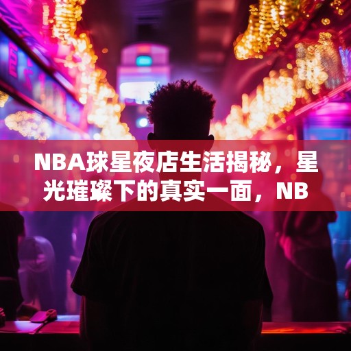 NBA球星夜店生活揭秘，星光璀璨下的真实一面，NBA球星夜店秘闻，明星光环背后的真实人生