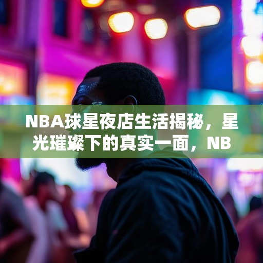 NBA球星夜店生活揭秘，星光璀璨下的真实一面，NBA球星夜店秘闻，明星光环背后的真实人生
