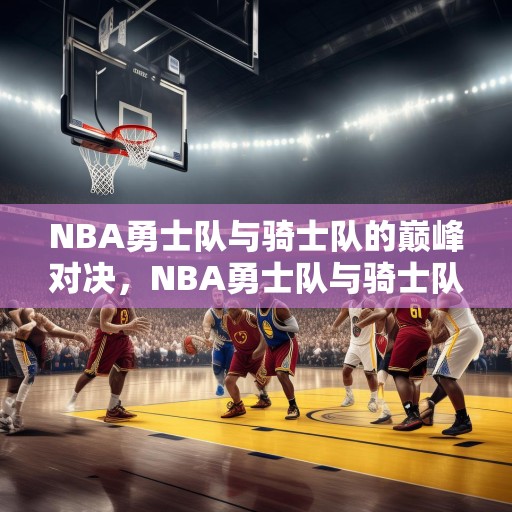 NBA勇士队与骑士队的巅峰对决，NBA勇士队与骑士队的巅峰对决，历史性的较量！