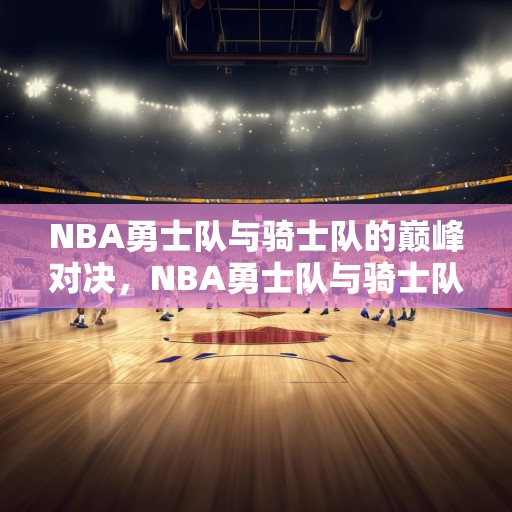 NBA勇士队与骑士队的巅峰对决，NBA勇士队与骑士队的巅峰对决，历史性的较量！