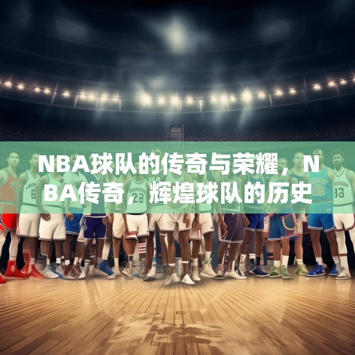 NBA球队的传奇与荣耀，NBA传奇，辉煌球队的历史与故事
