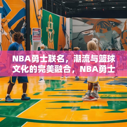 NBA勇士联名，潮流与篮球文化的完美融合，NBA勇士联名，潮流与篮球文化的完美融合