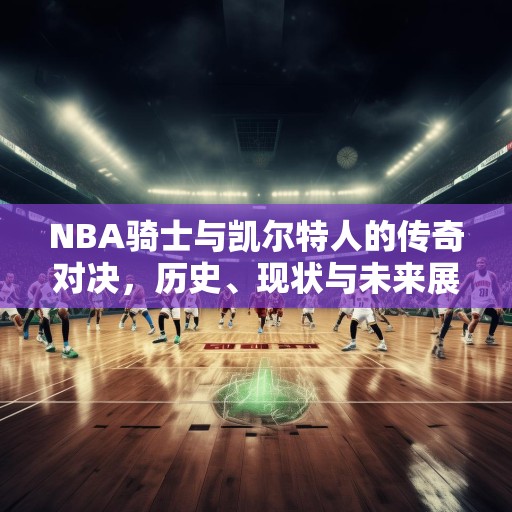 NBA骑士与凯尔特人的传奇对决，历史、现状与未来展望，NBA骑士与凯尔特人，从传奇对决到未来展望