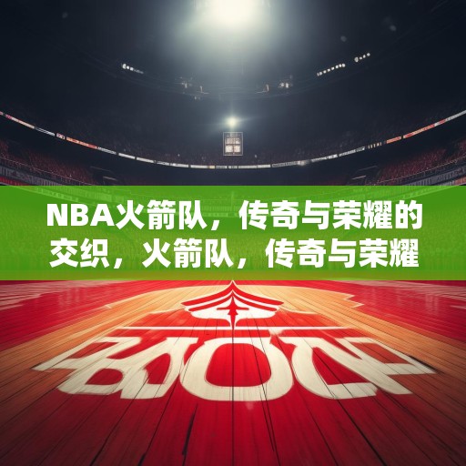 NBA火箭队，传奇与荣耀的交织，火箭队，传奇与荣耀的交响曲