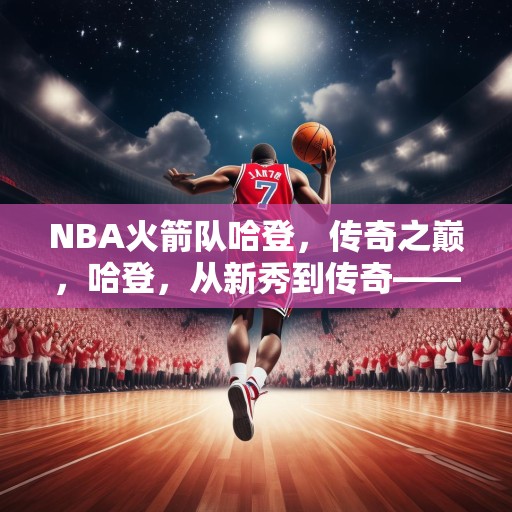 NBA火箭队哈登，传奇之巅，哈登，从新秀到传奇——NBA火箭队的璀璨之星