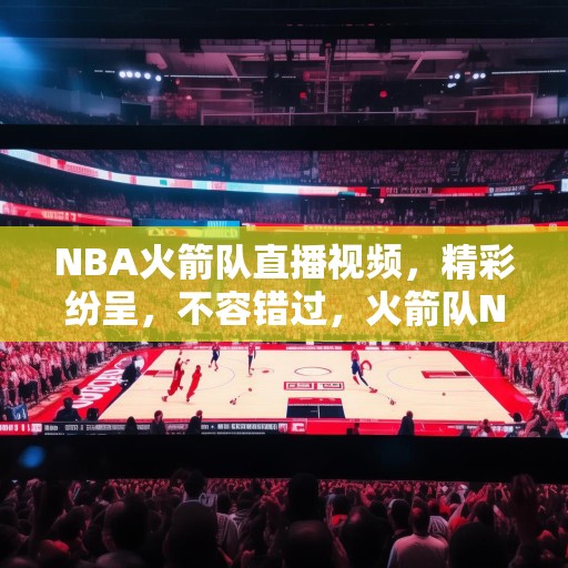 NBA火箭队直播视频，精彩纷呈，不容错过，火箭队NBA比赛直播，精彩瞬间不容错过！