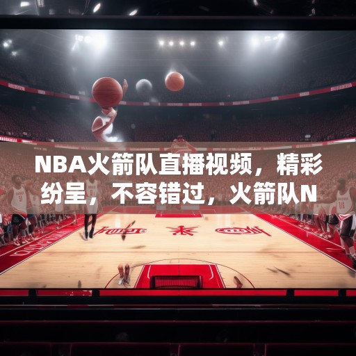 NBA火箭队直播视频，精彩纷呈，不容错过，火箭队NBA比赛直播，精彩瞬间不容错过！