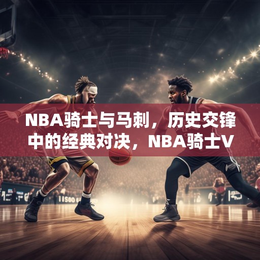 NBA骑士与马刺，历史交锋中的经典对决，NBA骑士VS马刺，历史交锋中的经典对决