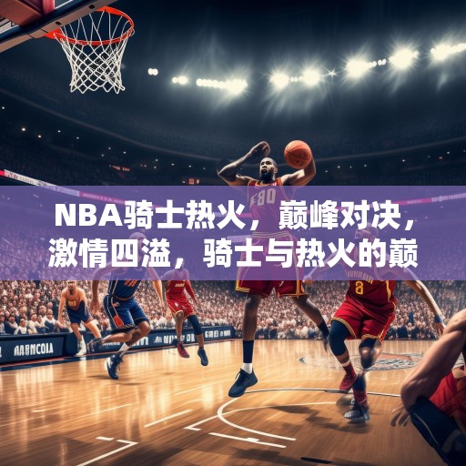 NBA骑士热火，巅峰对决，激情四溢，骑士与热火的巅峰对决，激情与技巧的较量！