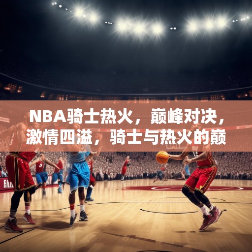 NBA骑士热火，巅峰对决，激情四溢，骑士与热火的巅峰对决，激情与技巧的较量！