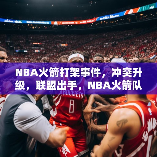 NBA火箭打架事件，冲突升级，联盟出手，NBA火箭队群殴事件持续发酵，联盟介入调查
