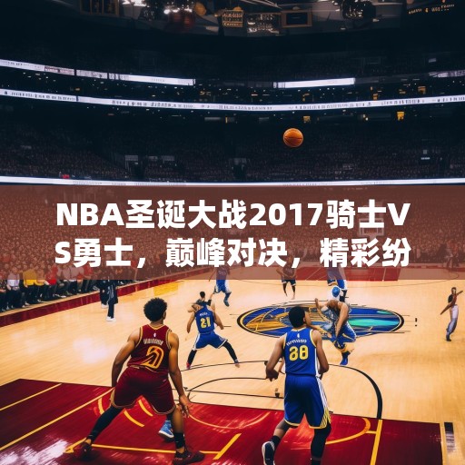 NBA圣诞大战2017骑士VS勇士，巅峰对决，精彩纷呈，NBA圣诞大战，骑士与勇士巅峰对决，精彩绝伦！