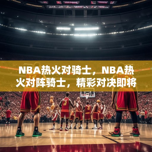 NBA热火对骑士，NBA热火对阵骑士，精彩对决即将上演！