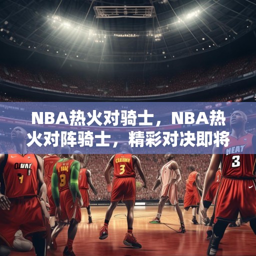 NBA热火对骑士，NBA热火对阵骑士，精彩对决即将上演！