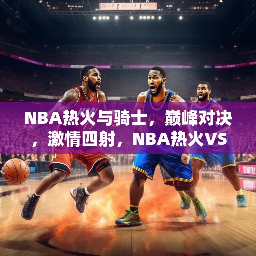 NBA热火与骑士，巅峰对决，激情四射，NBA热火VS骑士，巅峰对决，激情四射！