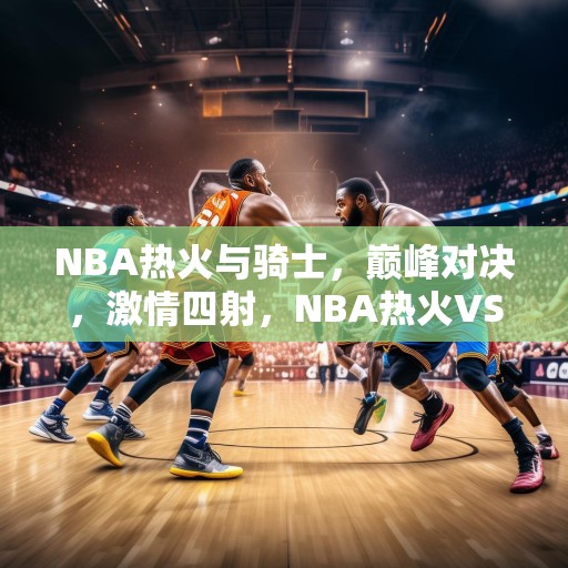 NBA热火与骑士，巅峰对决，激情四射，NBA热火VS骑士，巅峰对决，激情四射！