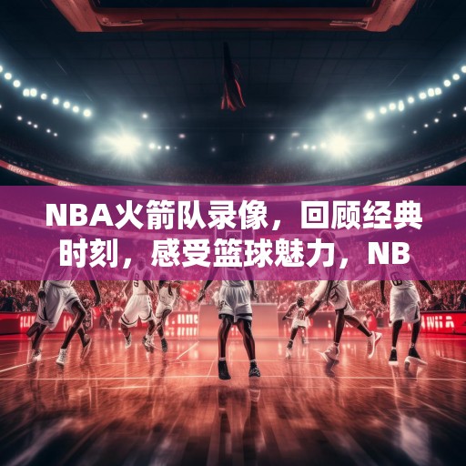 NBA火箭队录像，回顾经典时刻，感受篮球魅力，NBA火箭队经典时刻，重温传奇瞬间，尽享篮球盛宴