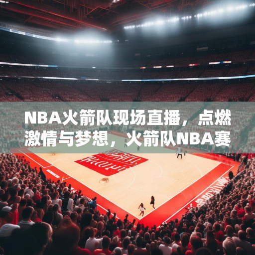 NBA火箭队现场直播，点燃激情与梦想，火箭队NBA赛事精彩纷呈，点燃篮球迷的激情与梦想！