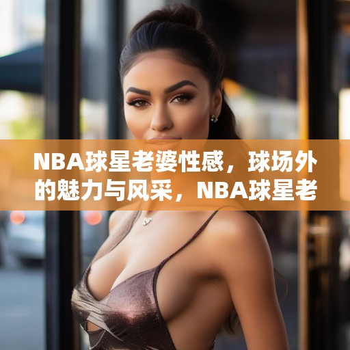NBA球星老婆性感，球场外的魅力与风采，NBA球星老婆性感，球场外的魅力与风采