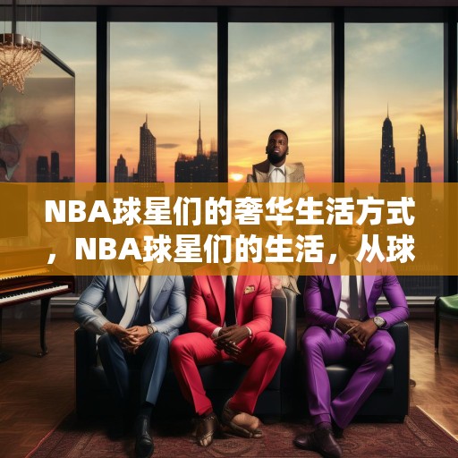 NBA球星们的奢华生活方式，NBA球星们的生活，从球场到时尚界的华丽转变