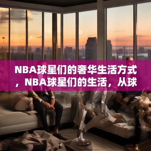 NBA球星们的奢华生活方式，NBA球星们的生活，从球场到时尚界的华丽转变