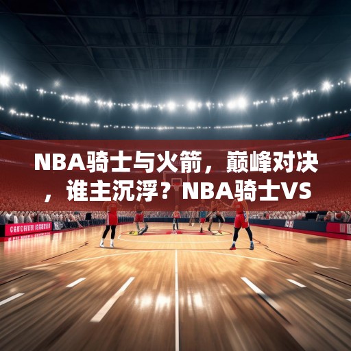 NBA骑士与火箭，巅峰对决，谁主沉浮？NBA骑士VS火箭，巅峰对决，谁能笑到最后？