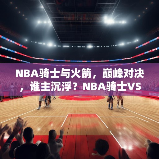 NBA骑士与火箭，巅峰对决，谁主沉浮？NBA骑士VS火箭，巅峰对决，谁能笑到最后？