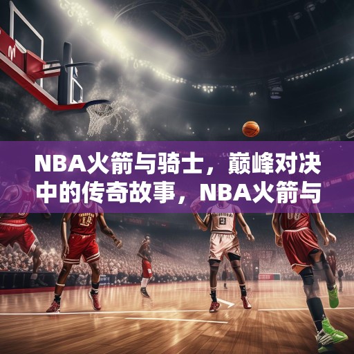 NBA火箭与骑士，巅峰对决中的传奇故事，NBA火箭与骑士，巅峰对决中的传奇故事