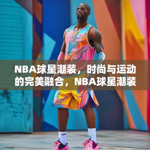 NBA球星潮装，时尚与运动的完美融合，NBA球星潮装，运动与时尚的无缝对接