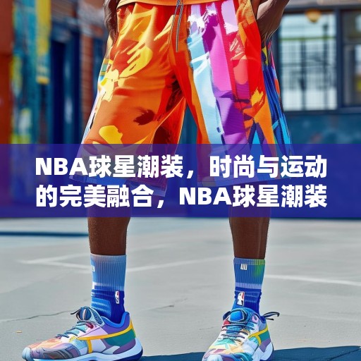 NBA球星潮装，时尚与运动的完美融合，NBA球星潮装，运动与时尚的无缝对接